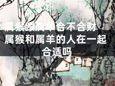 属猴跟属羊合不合财 属猴和属羊的人在一起合适吗