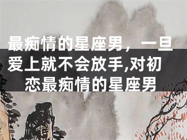 最痴情的星座男，一旦爱上就不会放手,对初恋最痴情的星座男
