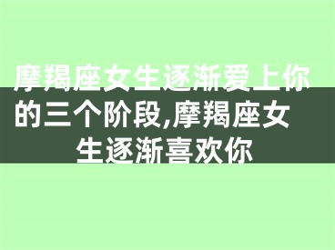 摩羯座女生逐渐爱上你的三个阶段,摩羯座女生逐渐喜欢你