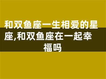 和双鱼座一生相爱的星座,和双鱼座在一起幸福吗