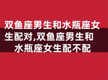 双鱼座男生和水瓶座女生配对,双鱼座男生和水瓶座女生配不配