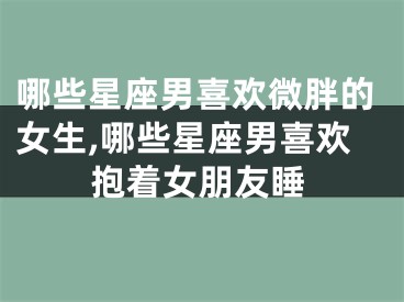 哪些星座男喜欢微胖的女生,哪些星座男喜欢抱着女朋友睡