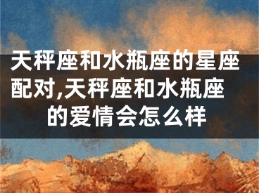 天秤座和水瓶座的星座配对,天秤座和水瓶座的爱情会怎么样