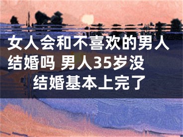 女人会和不喜欢的男人结婚吗 男人35岁没结婚基本上完了