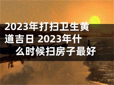 2023年打扫卫生黄道吉日 2023年什么时候扫房子最好