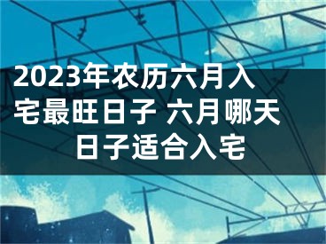 2023年农历六月入宅最旺日子 六月哪天日子适合入宅