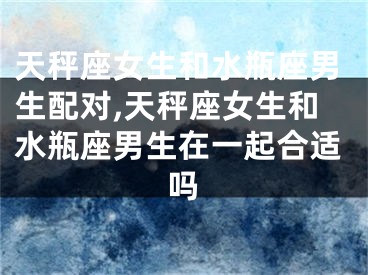 天秤座女生和水瓶座男生配对,天秤座女生和水瓶座男生在一起合适吗