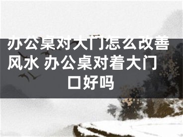 办公桌对大门怎么改善风水 办公桌对着大门口好吗