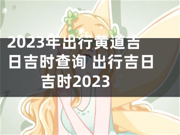 2023年出行黄道吉日吉时查询 出行吉日吉时2023