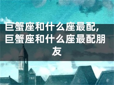 巨蟹座和什么座最配,巨蟹座和什么座最配朋友