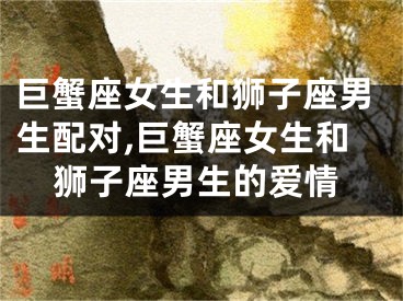 巨蟹座女生和狮子座男生配对,巨蟹座女生和狮子座男生的爱情
