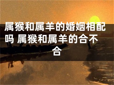 属猴和属羊的婚姻相配吗 属猴和属羊的合不合