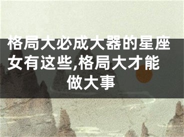 格局大必成大器的星座女有这些,格局大才能做大事