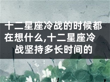 十二星座冷战的时候都在想什么,十二星座冷战坚持多长时间的