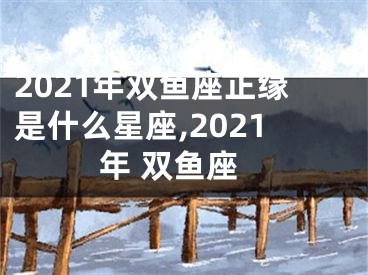 2021年双鱼座正缘是什么星座,2021年 双鱼座