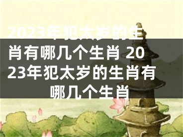 2023年犯太岁的生肖有哪几个生肖 2023年犯太岁的生肖有哪几个生肖