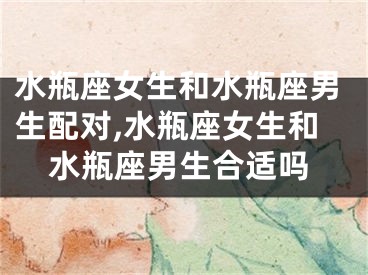 水瓶座女生和水瓶座男生配对,水瓶座女生和水瓶座男生合适吗