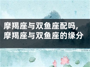 摩羯座与双鱼座配吗,摩羯座与双鱼座的缘分