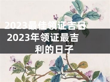 2023最佳领证吉日 2023年领证最吉利的日子