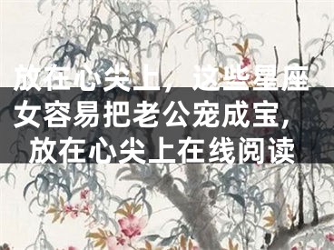 放在心尖上，这些星座女容易把老公宠成宝,放在心尖上在线阅读
