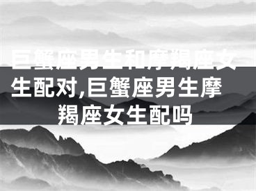 巨蟹座男生和摩羯座女生配对,巨蟹座男生摩羯座女生配吗
