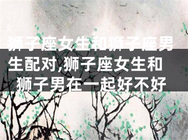 狮子座女生和狮子座男生配对,狮子座女生和狮子男在一起好不好