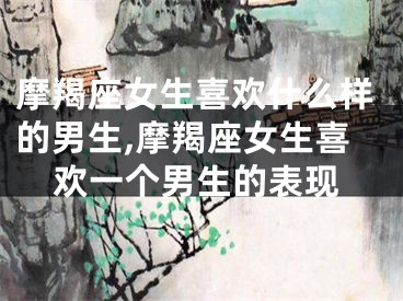 摩羯座女生喜欢什么样的男生,摩羯座女生喜欢一个男生的表现