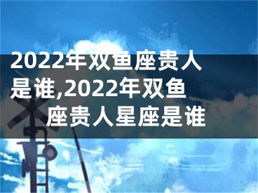 2022年双鱼座贵人是谁,2022年双鱼座贵人星座是谁