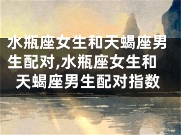 水瓶座女生和天蝎座男生配对,水瓶座女生和天蝎座男生配对指数