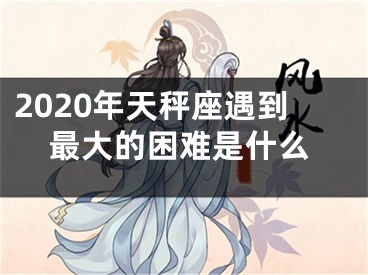 2020年天秤座遇到最大的困难是什么