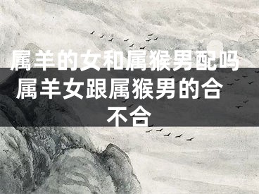 属羊的女和属猴男配吗 属羊女跟属猴男的合不合