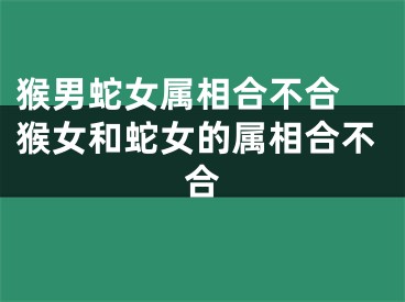 猴男蛇女属相合不合 猴女和蛇女的属相合不合