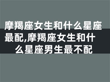 摩羯座女生和什么星座最配,摩羯座女生和什么星座男生最不配
