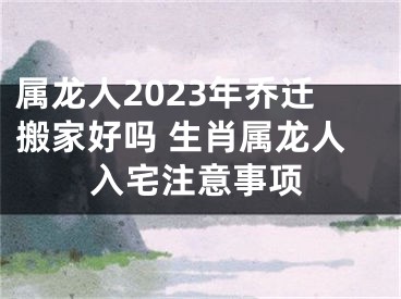 属龙人2023年乔迁搬家好吗 生肖属龙人入宅注意事项