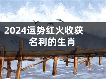 2024运势红火收获名利的生肖