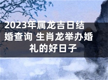 2023年属龙吉日结婚查询 生肖龙举办婚礼的好日子