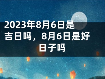2023年8月6日是吉日吗，8月6日是好日子吗