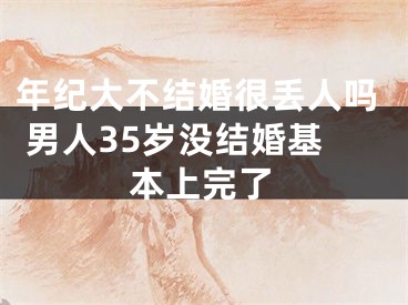 年纪大不结婚很丢人吗 男人35岁没结婚基本上完了