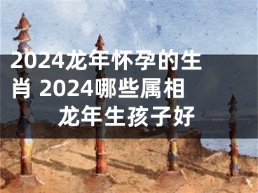 2024龙年怀孕的生肖 2024哪些属相龙年生孩子好