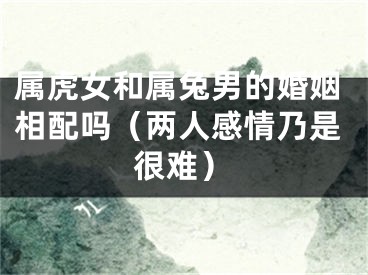 属虎女和属兔男的婚姻相配吗（两人感情乃是很难）