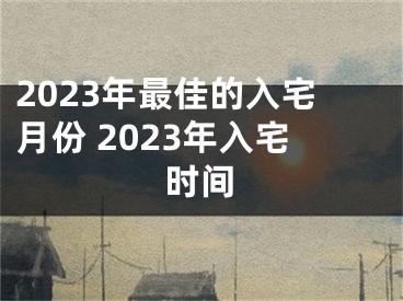 2023年最佳的入宅月份 2023年入宅时间