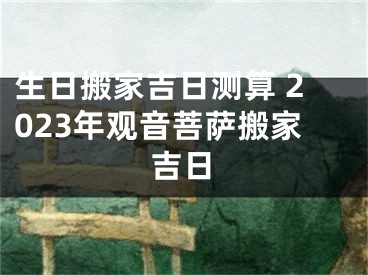 生日搬家吉日测算 2023年观音菩萨搬家吉日