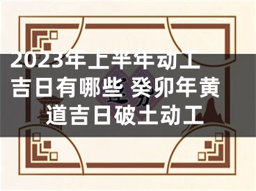 2023年上半年动工吉日有哪些 癸卯年黄道吉日破土动工