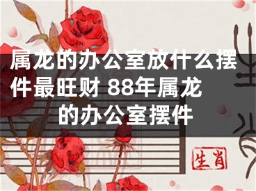 属龙的办公室放什么摆件最旺财 88年属龙的办公室摆件