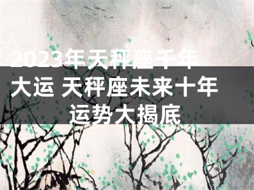 2023年天秤座千年大运 天秤座未来十年运势大揭底