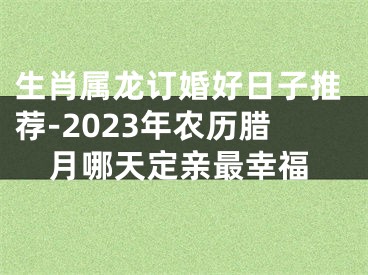 生肖属龙订婚好日子推荐-2023年农历腊月哪天定亲最幸福