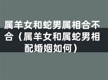 属羊女和蛇男属相合不合（属羊女和属蛇男相配婚姻如何）