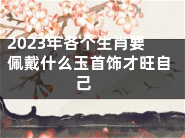 2023年各个生肖要佩戴什么玉首饰才旺自己 