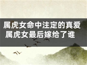 属虎女命中注定的真爱 属虎女最后嫁给了谁