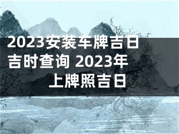 2023安装车牌吉日吉时查询 2023年上牌照吉日